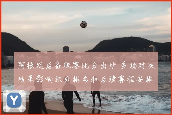 阿根廷后备联赛比分出炉 多场对决结果影响积分排名和后续赛程安排