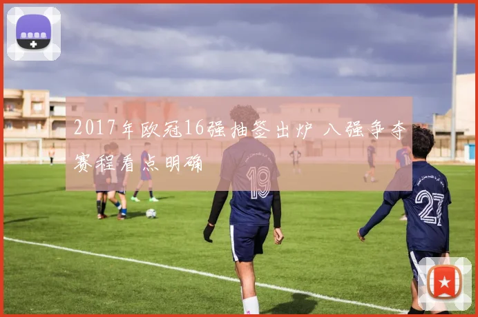 2017年欧冠16强抽签出炉 八强争夺赛程看点明确