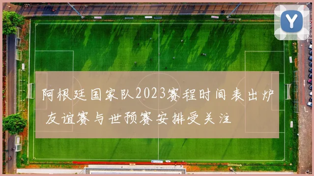 阿根廷国家队2023赛程时间表出炉 友谊赛与世预赛安排受关注