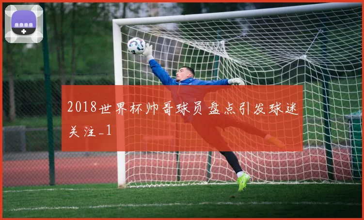 2018世界杯帅哥球员盘点引发球迷关注_1