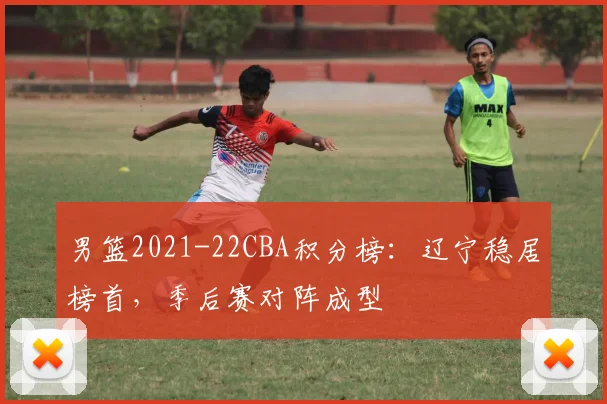 男篮2021-22CBA积分榜：辽宁稳居榜首，季后赛对阵成型