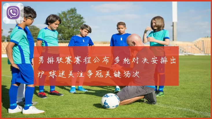 男排联赛赛程公布 多轮对决安排出炉 球迷关注争冠关键场次