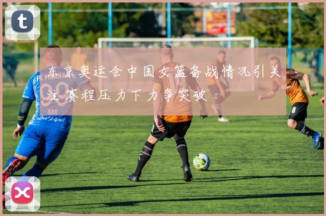 东京奥运会中国女篮备战情况引关注 赛程压力下力争突破