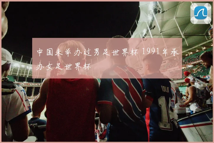 中国未举办过男足世界杯 1991年承办女足世界杯
