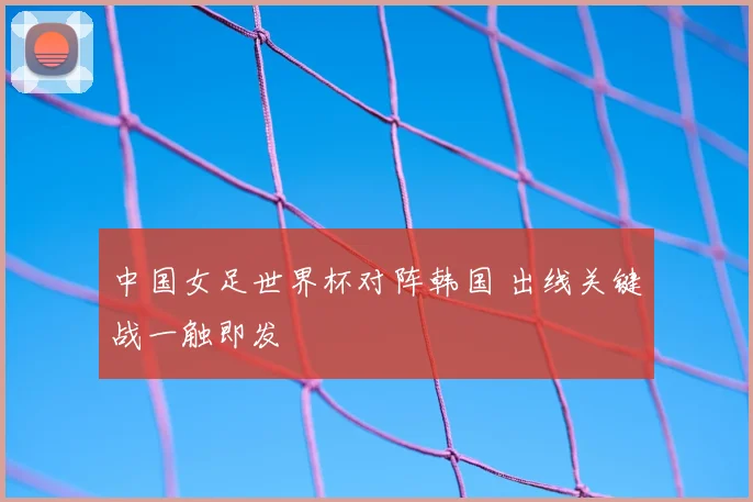 中国女足世界杯对阵韩国 出线关键战一触即发