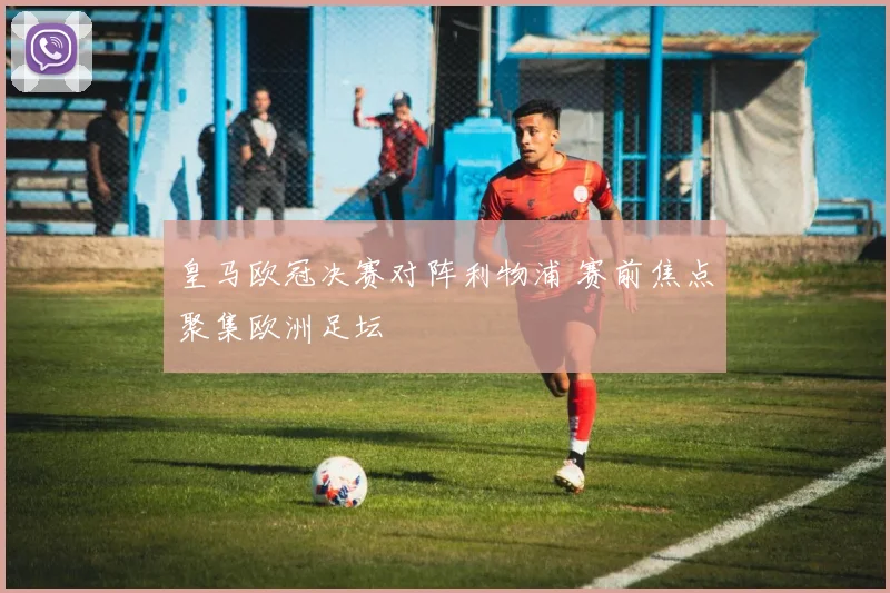 皇马欧冠决赛对阵利物浦 赛前焦点聚集欧洲足坛