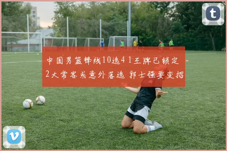 中国男篮锋线10选4 1王牌已锁定 2大常客或意外落选 郭士强要变招