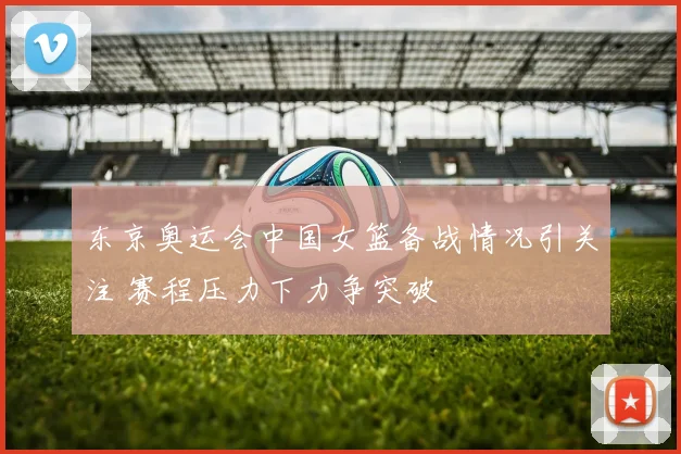 东京奥运会中国女篮备战情况引关注 赛程压力下力争突破