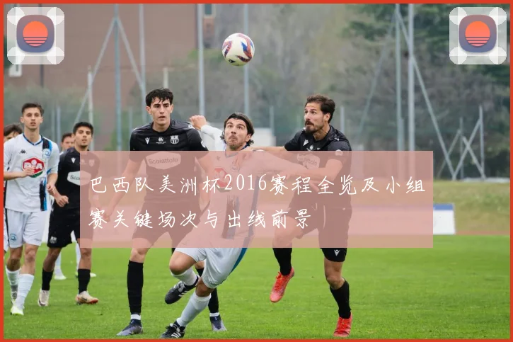 巴西队美洲杯2016赛程全览及小组赛关键场次与出线前景