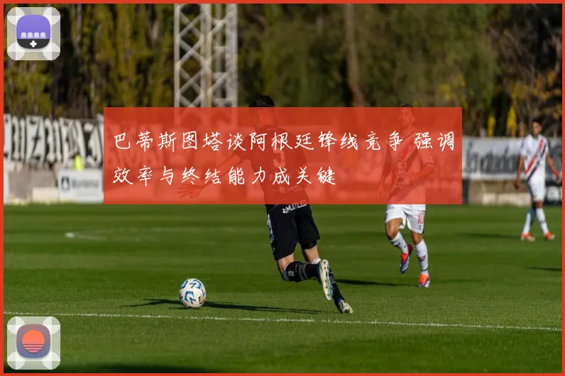 巴蒂斯图塔谈阿根廷锋线竞争 强调效率与终结能力成关键