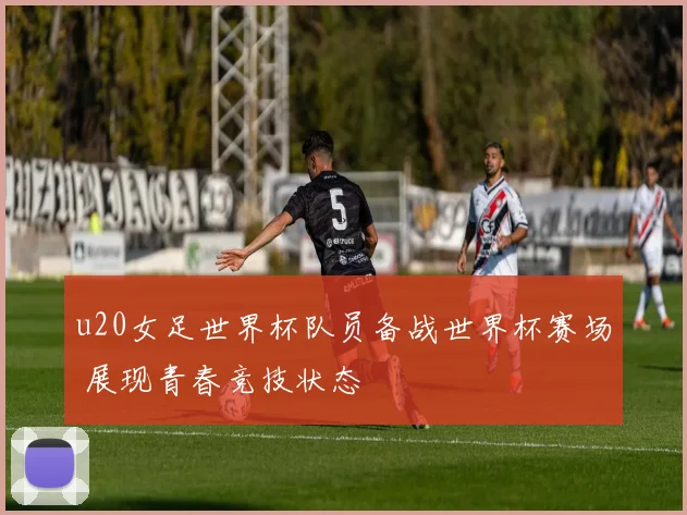 u20女足世界杯队员备战世界杯赛场 展现青春竞技状态