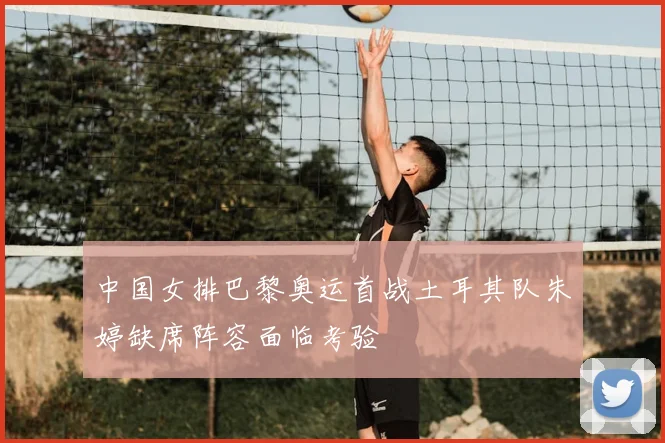 中国女排巴黎奥运首战土耳其队朱婷缺席阵容面临考验