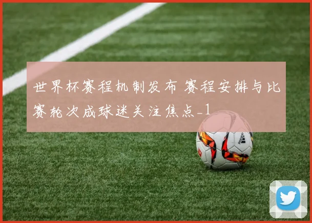 世界杯赛程机制发布 赛程安排与比赛轮次成球迷关注焦点_1
