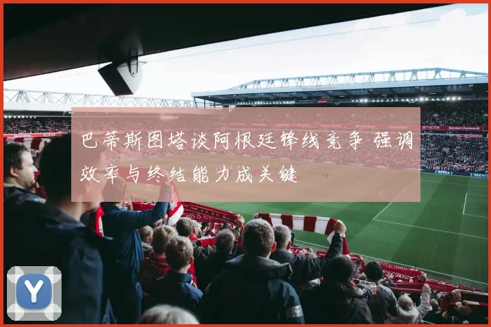 巴蒂斯图塔谈阿根廷锋线竞争 强调效率与终结能力成关键