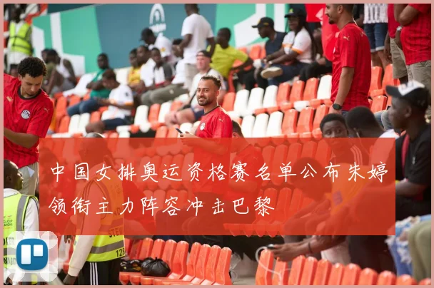 中国女排奥运资格赛名单公布朱婷领衔主力阵容冲击巴黎