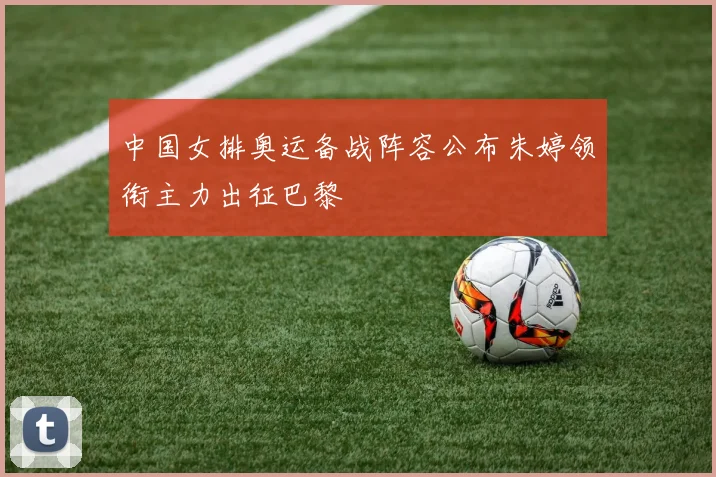 中国女排奥运备战阵容公布朱婷领衔主力出征巴黎