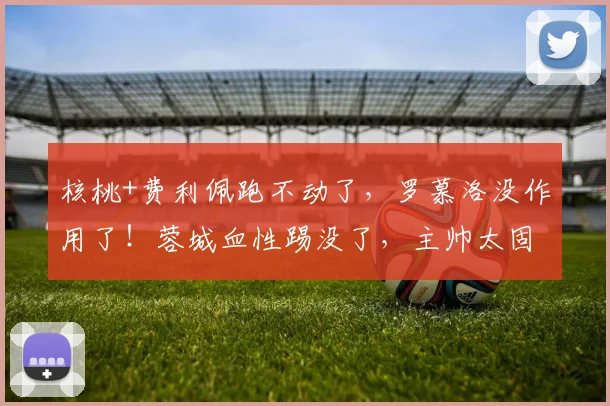 核桃+费利佩跑不动了，罗慕洛没作用了！蓉城血性踢没了，主帅太固执了