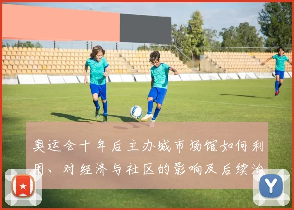 奥运会十年后主办城市场馆如何利用、对经济与社区的影响及后续治理看点