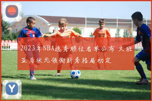 2023年NBA选秀顺位名单公布 文班亚马状元领衔新秀格局初定