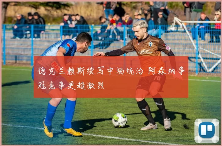 德克兰赖斯续写中场统治 阿森纳争冠竞争更趋激烈