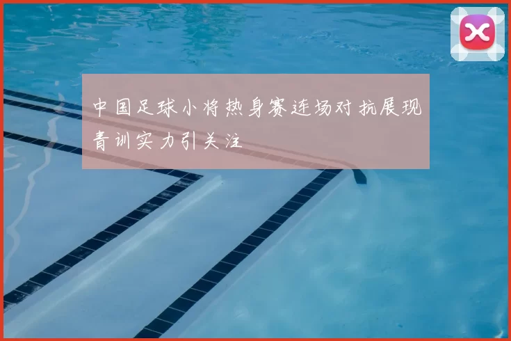 中国足球小将热身赛连场对抗展现青训实力引关注