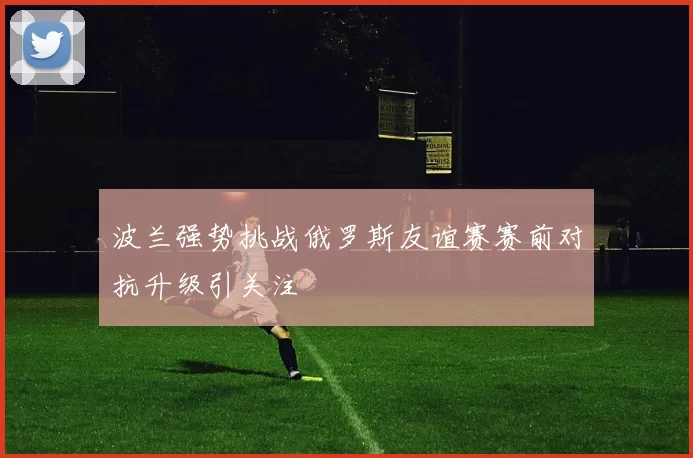 波兰强势挑战俄罗斯友谊赛赛前对抗升级引关注