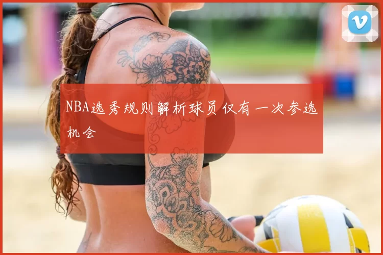 NBA选秀规则解析球员仅有一次参选机会