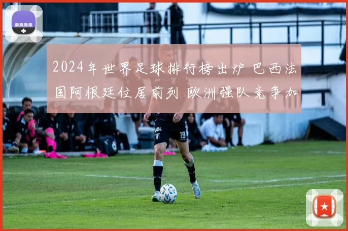 2024年世界足球排行榜出炉 巴西法国阿根廷位居前列 欧洲强队竞争加剧