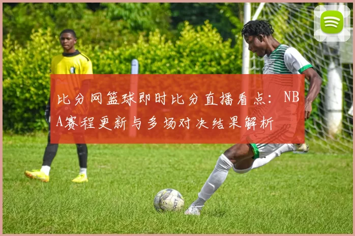 比分网篮球即时比分直播看点：NBA赛程更新与多场对决结果解析