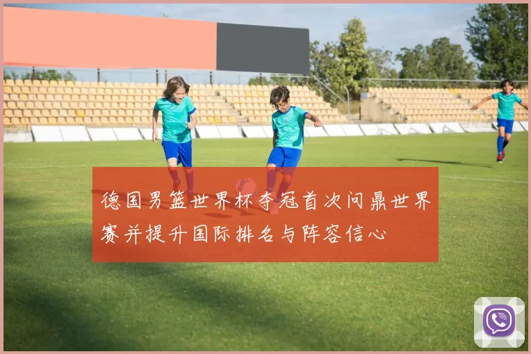 德国男篮世界杯夺冠首次问鼎世界赛并提升国际排名与阵容信心