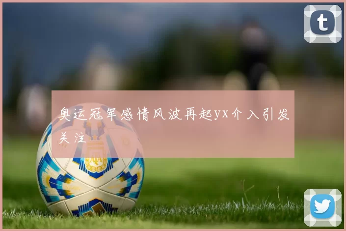 奥运冠军感情风波再起yx介入引发关注