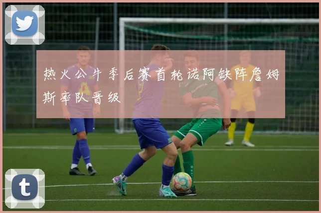 热火公牛季后赛首轮诺阿缺阵詹姆斯率队晋级