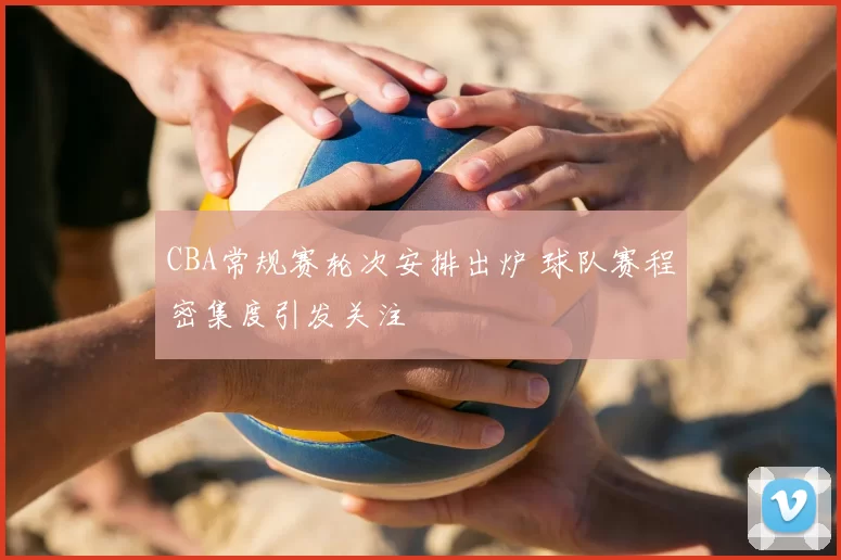 CBA常规赛轮次安排出炉 球队赛程密集度引发关注