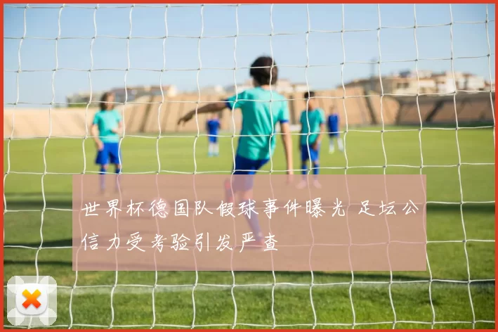 世界杯德国队假球事件曝光 足坛公信力受考验引发严查