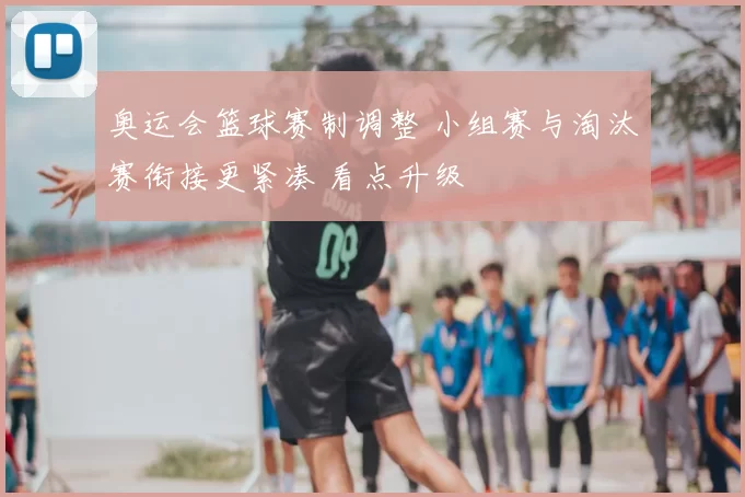 奥运会篮球赛制调整 小组赛与淘汰赛衔接更紧凑 看点升级