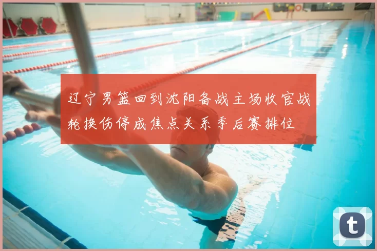 辽宁男篮回到沈阳备战主场收官战轮换伤停成焦点关系季后赛排位