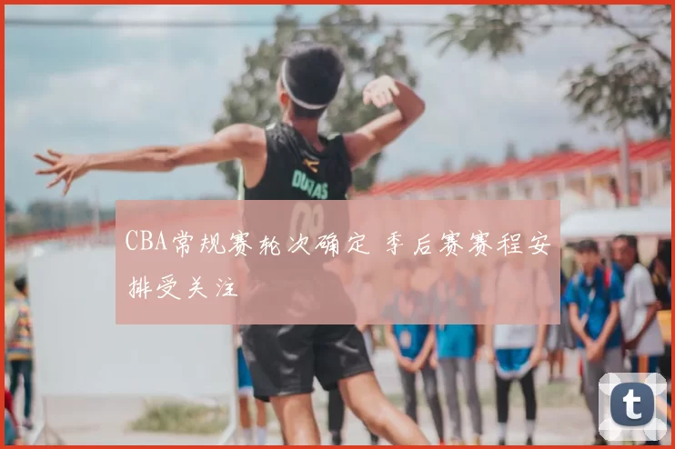 CBA常规赛轮次确定 季后赛赛程安排受关注