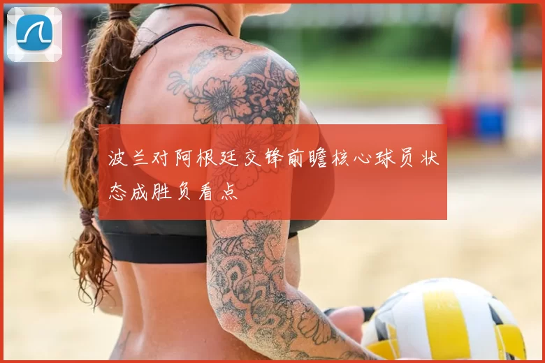 波兰对阿根廷交锋前瞻核心球员状态成胜负看点
