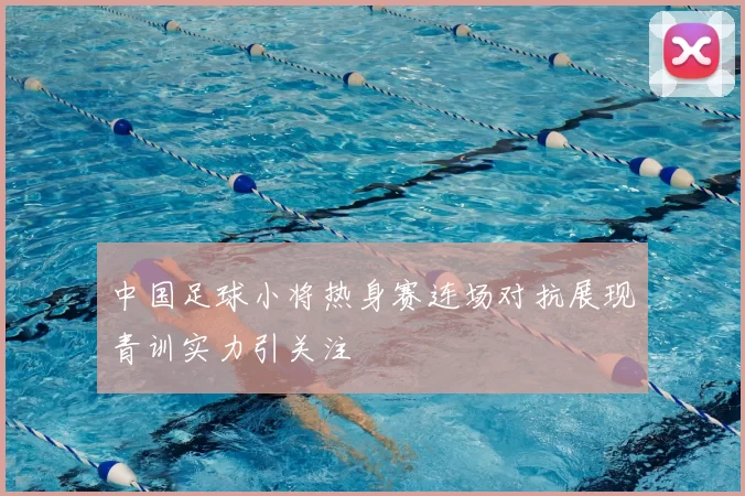 中国足球小将热身赛连场对抗展现青训实力引关注