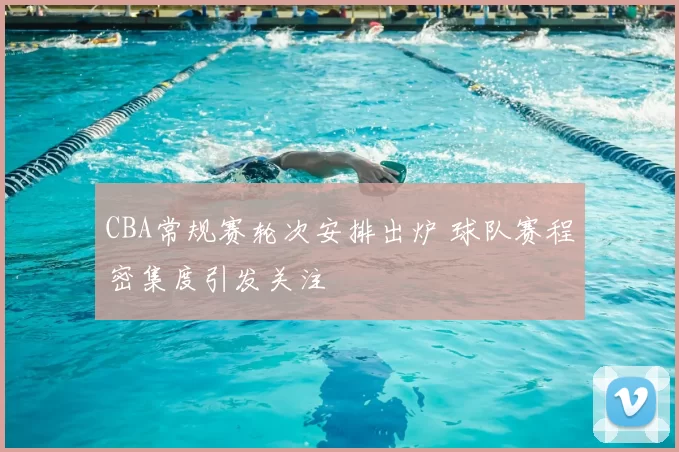 CBA常规赛轮次安排出炉 球队赛程密集度引发关注