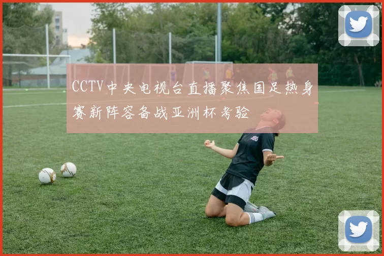 CCTV中央电视台直播聚焦国足热身赛新阵容备战亚洲杯考验