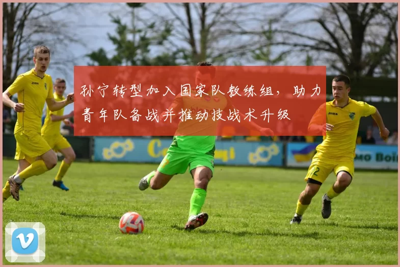 孙宁转型加入国家队教练组，助力青年队备战并推动技战术升级