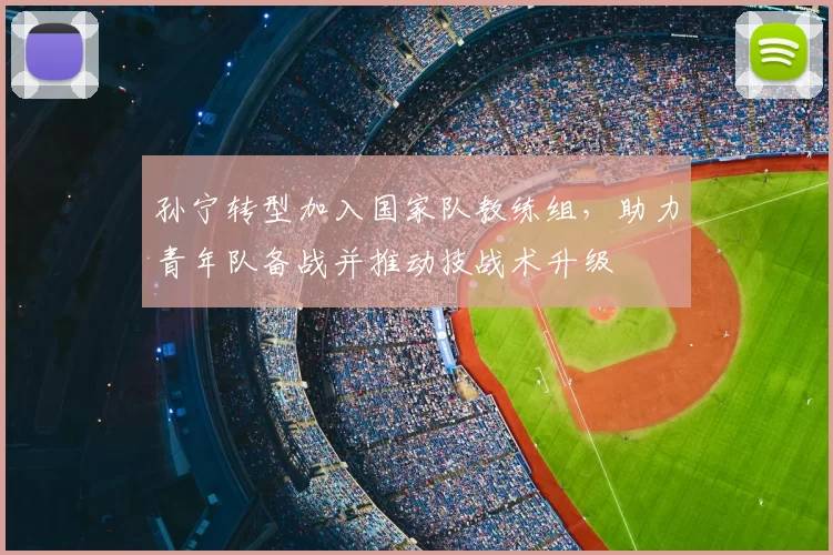 孙宁转型加入国家队教练组，助力青年队备战并推动技战术升级