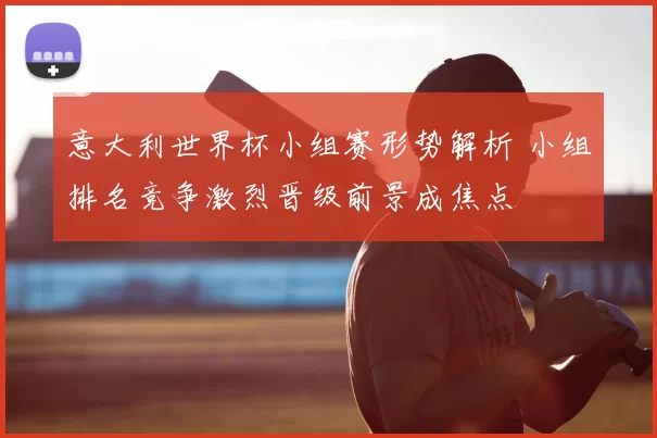 意大利世界杯小组赛形势解析 小组排名竞争激烈晋级前景成焦点