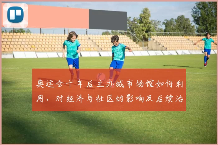 奥运会十年后主办城市场馆如何利用、对经济与社区的影响及后续治理看点