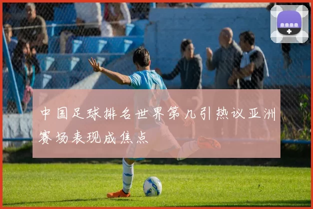 中国足球排名世界第几引热议亚洲赛场表现成焦点