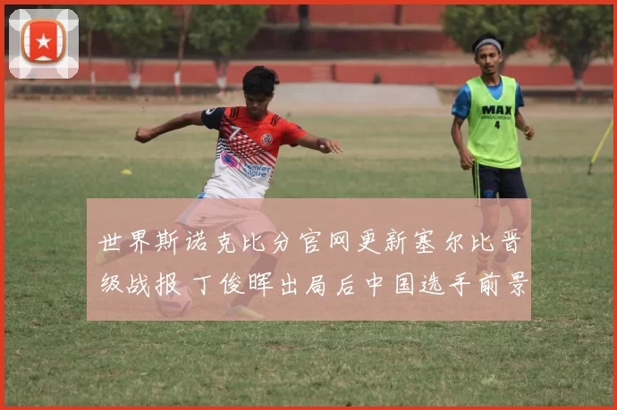 世界斯诺克比分官网更新塞尔比晋级战报 丁俊晖出局后中国选手前景受关注