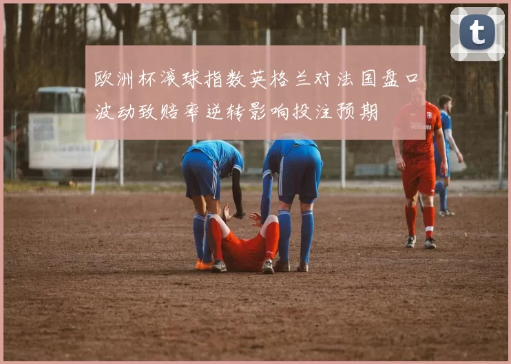 欧洲杯滚球指数英格兰对法国盘口波动致赔率逆转影响投注预期