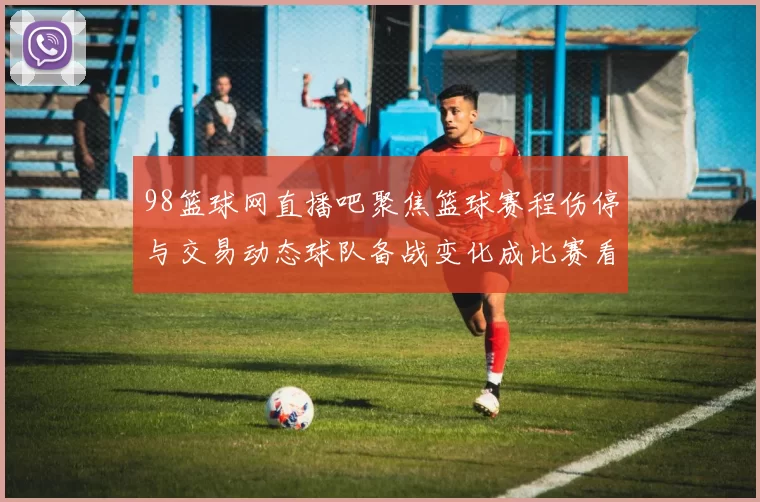 98篮球网直播吧聚焦篮球赛程伤停与交易动态球队备战变化成比赛看点