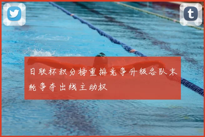 日联杯积分榜重排竞争升级各队末轮争夺出线主动权